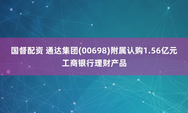国督配资 通达集团(00698)附属认购1.56亿元工商银行理财产品