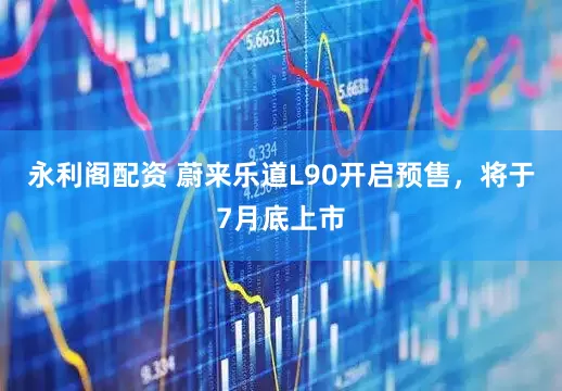永利阁配资 蔚来乐道L90开启预售，将于7月底上市
