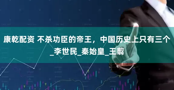 康乾配资 不杀功臣的帝王，中国历史上只有三个_李世民_秦始皇_王翦
