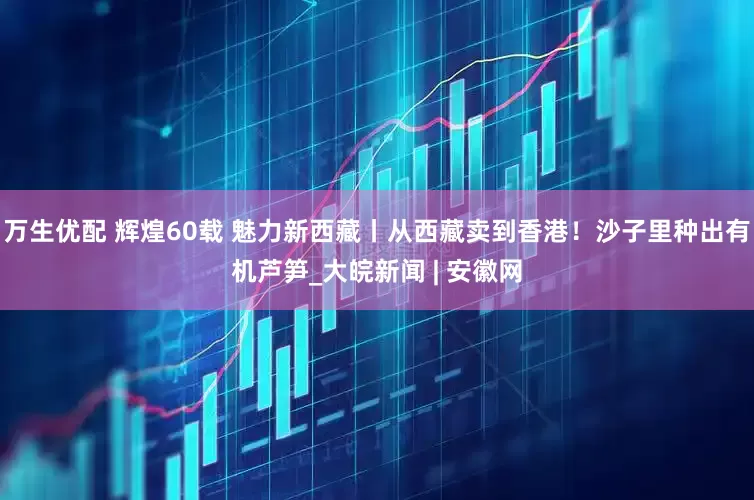 万生优配 辉煌60载 魅力新西藏丨从西藏卖到香港！沙子里种出有机芦笋_大皖新闻 | 安徽网