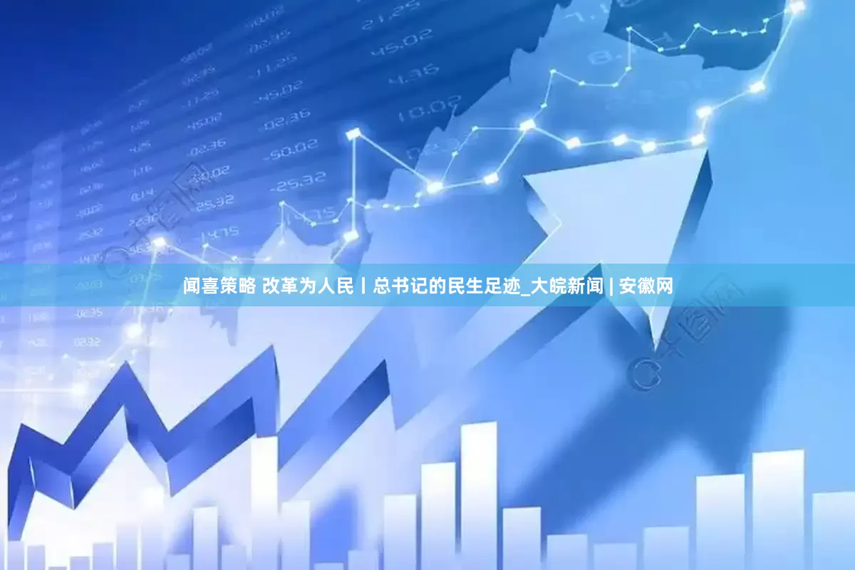 闻喜策略 改革为人民丨总书记的民生足迹_大皖新闻 | 安徽网