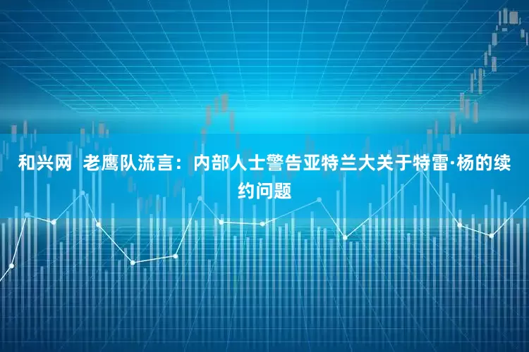 和兴网  老鹰队流言：内部人士警告亚特兰大关于特雷·杨的续约问题