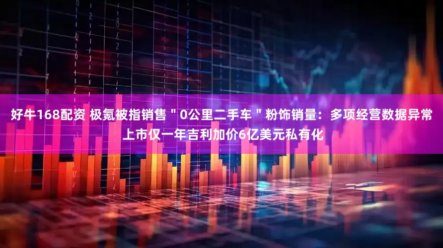 好牛168配资 极氪被指销售＂0公里二手车＂粉饰销量：多项经营数据异常 上市仅一年吉利加价6亿美元私有化