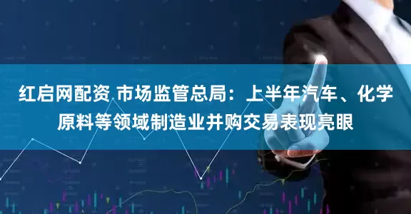 红启网配资 市场监管总局：上半年汽车、化学原料等领域制造业并购交易表现亮眼