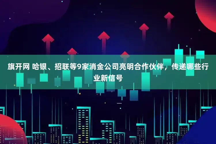 旗开网 哈银、招联等9家消金公司亮明合作伙伴，传递哪些行业新信号