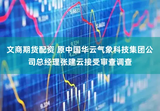 文商期货配资 原中国华云气象科技集团公司总经理张建云接受审查调查