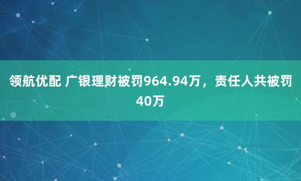 领航优配 广银理财被罚964.94万，责任人共被罚40万