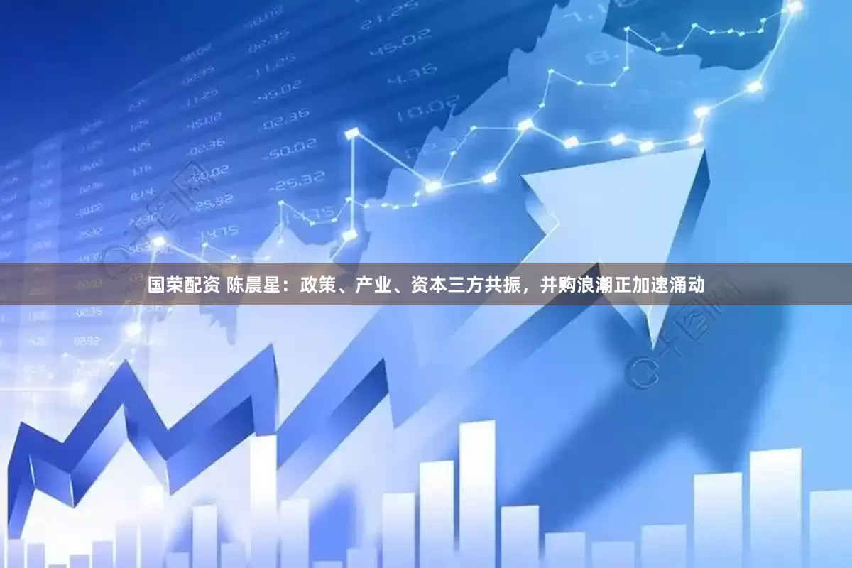 国荣配资 陈晨星：政策、产业、资本三方共振，并购浪潮正加速涌动