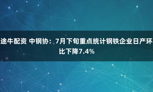 途牛配资 中钢协：7月下旬重点统计钢铁企业日产环比下降7.4%
