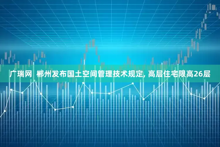 广瑞网  郴州发布国土空间管理技术规定, 高层住宅限高26层