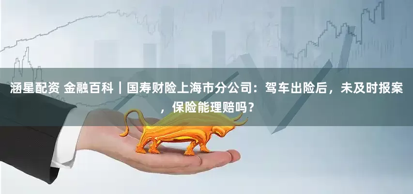 涵星配资 金融百科｜国寿财险上海市分公司：驾车出险后，未及时报案，保险能理赔吗？