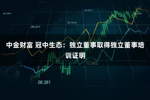中金财富 冠中生态：独立董事取得独立董事培训证明