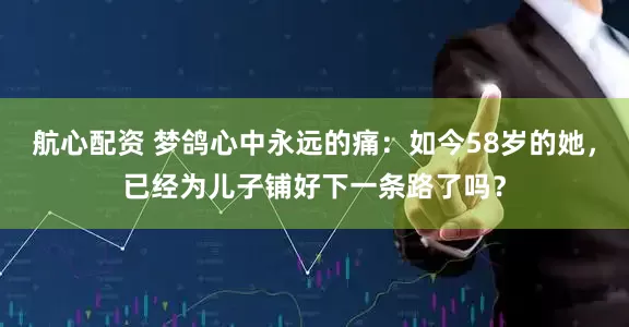 航心配资 梦鸽心中永远的痛：如今58岁的她，已经为儿子铺好下一条路了吗？