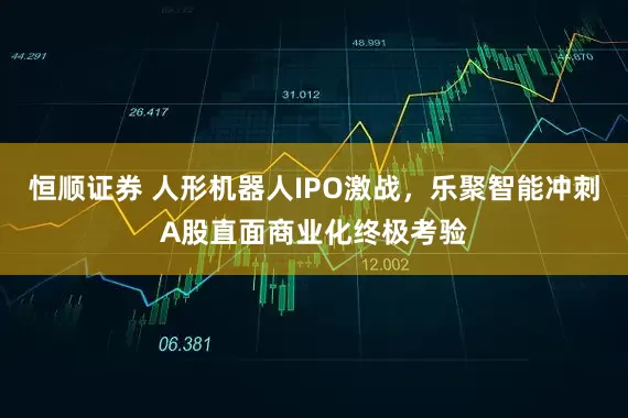 恒顺证券 人形机器人IPO激战，乐聚智能冲刺A股直面商业化终极考验