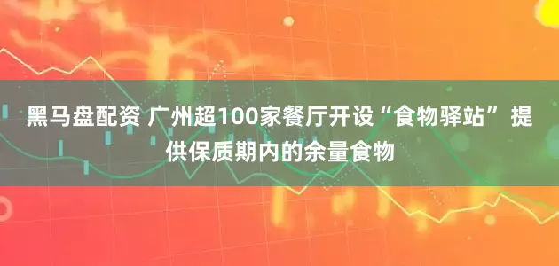黑马盘配资 广州超100家餐厅开设“食物驿站” 提供保质期内的余量食物