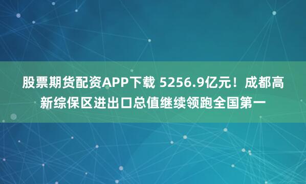 股票期货配资APP下载 5256.9亿元！成都高新综保区进出口总值继续领跑全国第一