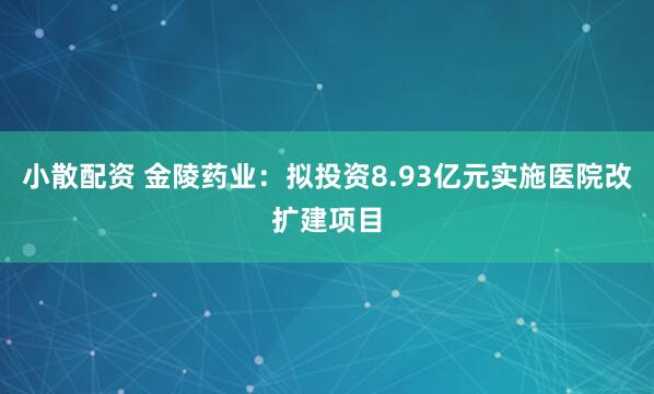 小散配资 金陵药业：拟投资8.93亿元实施医院改扩建项目