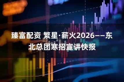 臻富配资 繁星·薪火2026——东北总团寒招宣讲快报