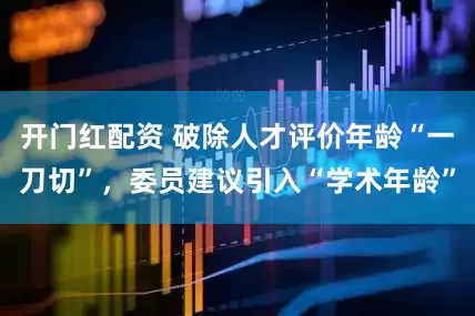 开门红配资 破除人才评价年龄“一刀切”，委员建议引入“学术年龄”