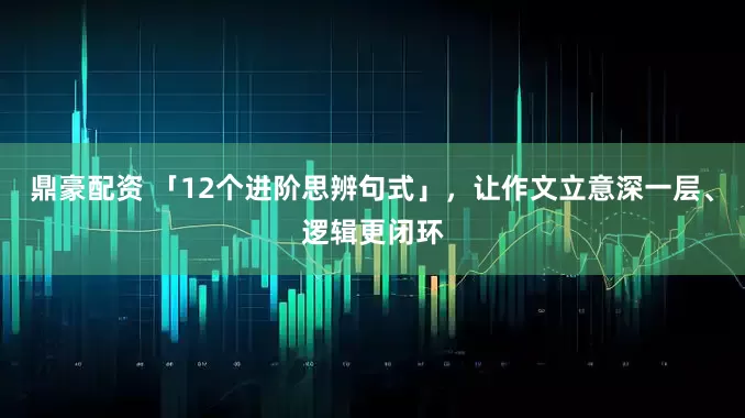 鼎豪配资 「12个进阶思辨句式」，让作文立意深一层、逻辑更闭环