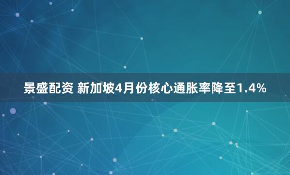 景盛配资 新加坡4月份核心通胀率降至1.4%